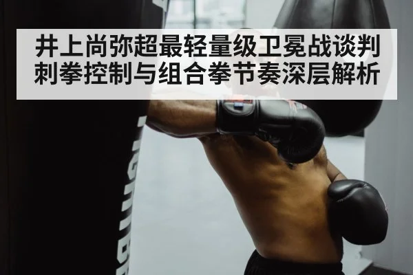 井上尚弥超最轻量级卫冕战谈判 刺拳控制与组合拳节奏深层解析